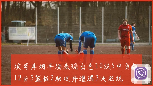 埃奇库姆半场表现出色10投5中贡献12分5篮板2助攻并遭遇3次犯规