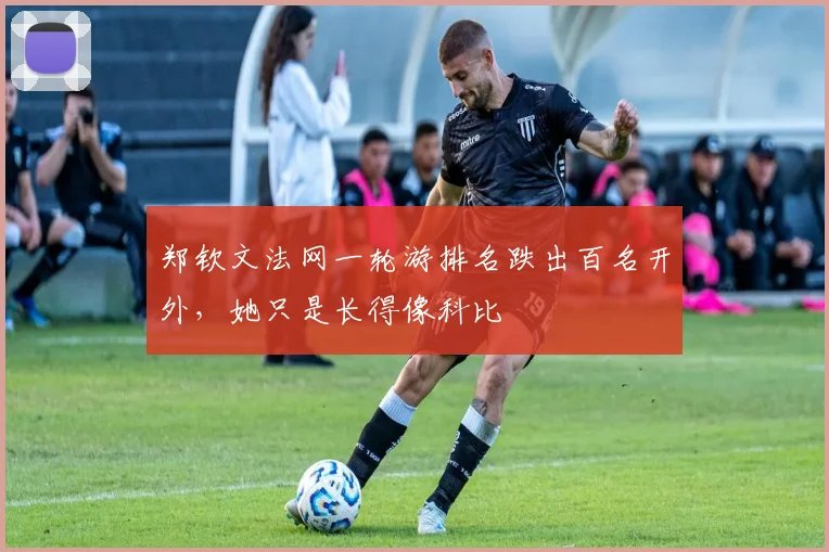 郑钦文法网一轮游排名跌出百名开外，她只是长得像科比