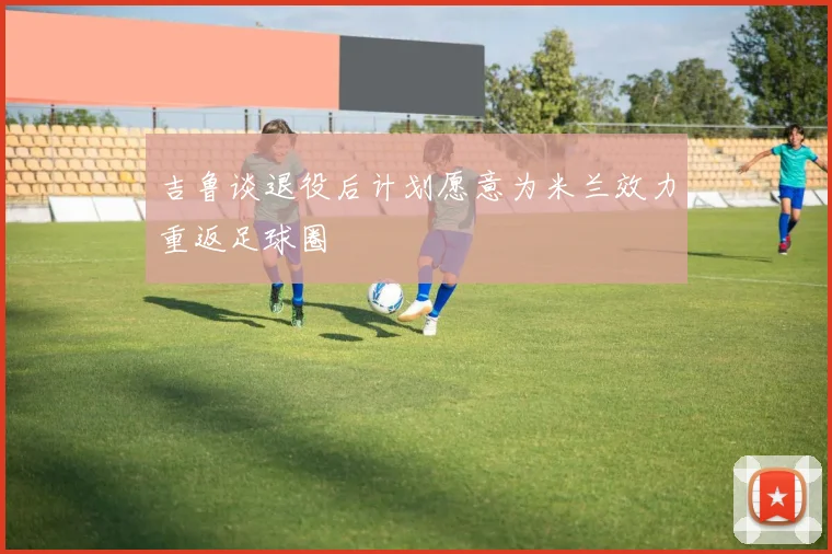 吉鲁谈退役后计划愿意为米兰效力重返足球圈