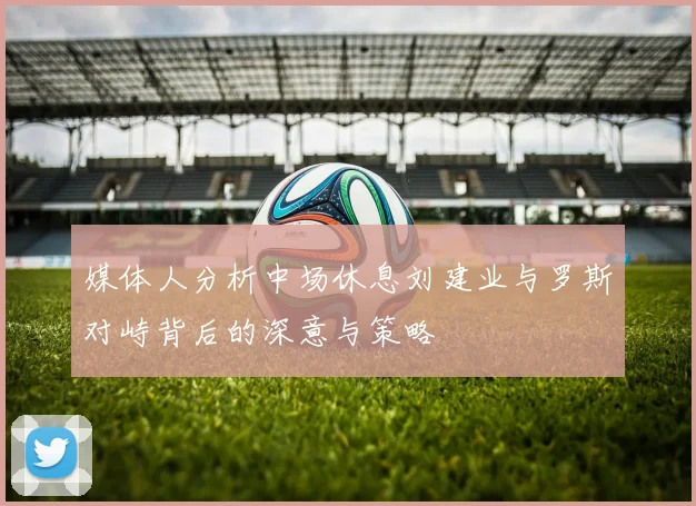 媒体人分析中场休息刘建业与罗斯对峙背后的深意与策略