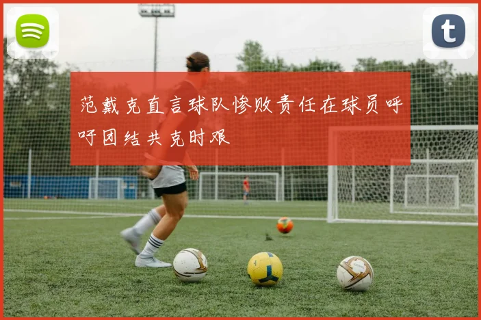 范戴克直言球队惨败责任在球员呼吁团结共克时艰