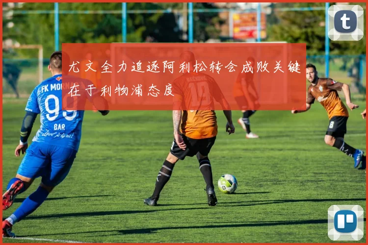 尤文全力追逐阿利松转会成败关键在于利物浦态度
