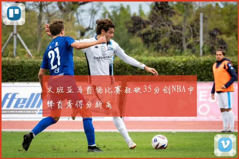 文班亚马首场比赛狂砍35分创NBA中锋首秀得分新高