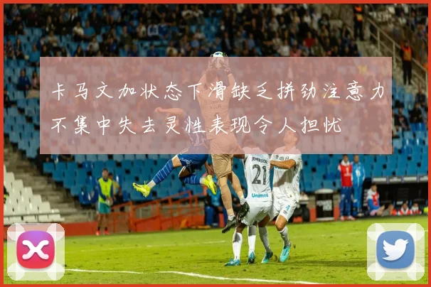 卡马文加状态下滑缺乏拼劲注意力不集中失去灵性表现令人担忧