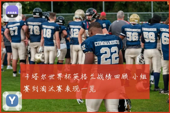 卡塔尔世界杯英格兰战绩回顾 小组赛到淘汰赛表现一览