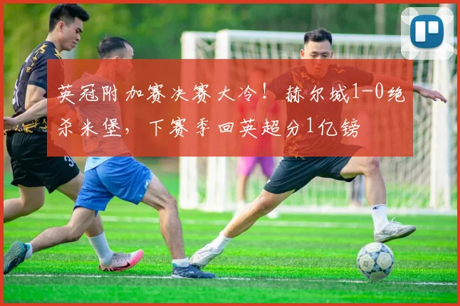 英冠附加赛决赛大冷！赫尔城1-0绝杀米堡，下赛季回英超分1亿镑